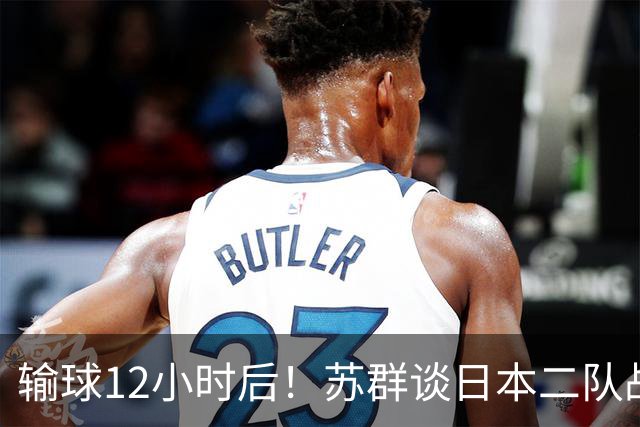 输球12小时后！苏群谈日本二队战略，中国男篮真正的差距藏不住了